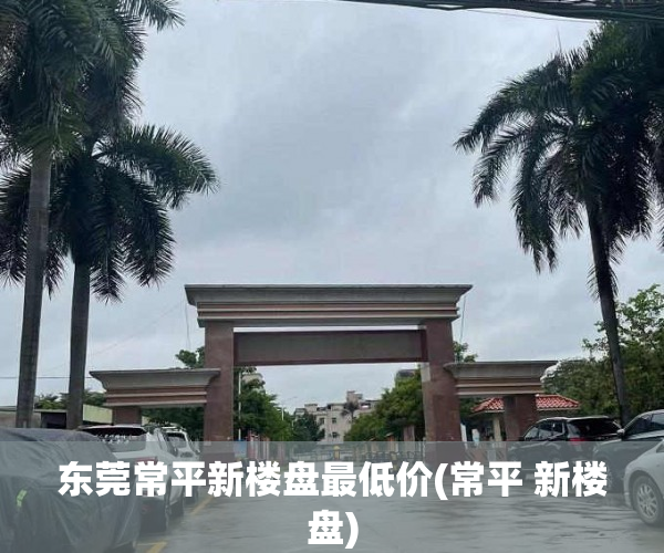东莞常平新楼盘最低价(常平 新楼盘) 东莞常平新楼盘最低价(常平 新楼盘)