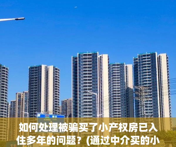 如何处理被骗买了小产权房已入住多年的问题？(通过中介买的小产权房被骗怎么告)