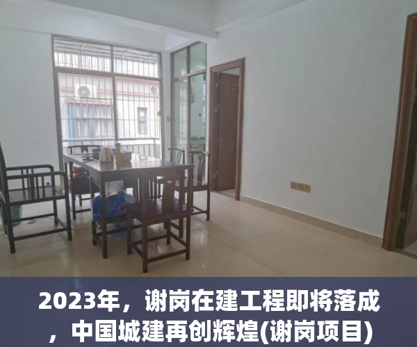 2023年，谢岗在建工程即将落成，中国城建再创辉煌(谢岗项目)