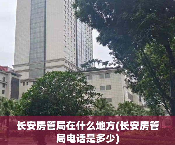 长安房管局在什么地方(长安房管局电话是多少)