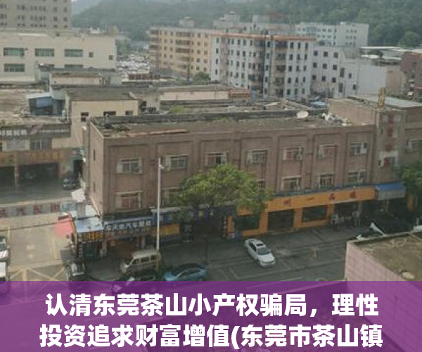 认清东莞茶山小产权骗局，理性投资追求财富增值(东莞市茶山镇小产权房价格)