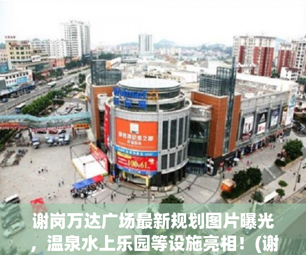 谢岗万达广场最新规划图片曝光，温泉水上乐园等设施亮相！(谢岗万达广场开工了吗)