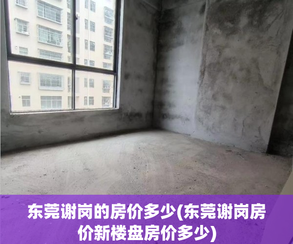 东莞谢岗的房价多少(东莞谢岗房价新楼盘房价多少) 东莞谢岗的房价多少(东莞谢岗房价新楼盘房价多少)