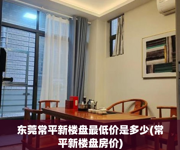 东莞常平新楼盘最低价是多少(常平新楼盘房价)