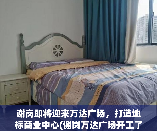 谢岗即将迎来万达广场，打造地标商业中心(谢岗万达广场开工了吗)
