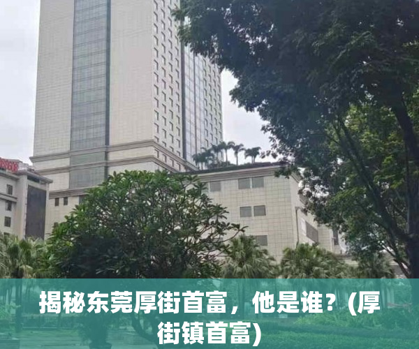 揭秘东莞厚街首富，他是谁？(厚街镇首富)