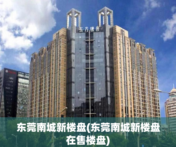 东莞南城新楼盘(东莞南城新楼盘在售楼盘) 东莞南城新楼盘(东莞南城新楼盘在售楼盘)