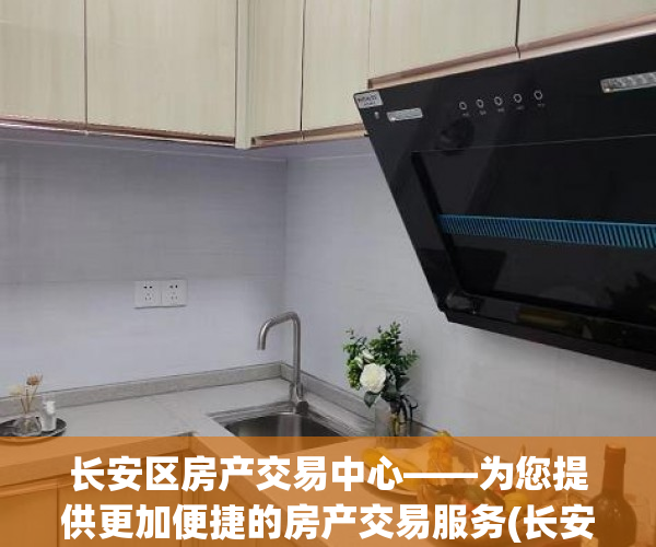 长安区房产交易中心——为您提供更加便捷的房产交易服务(长安区房产交易大厅电话)