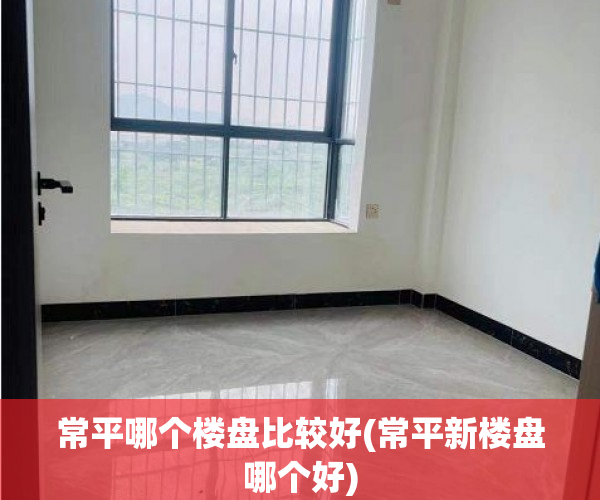 常平哪个楼盘比较好(常平新楼盘哪个好)