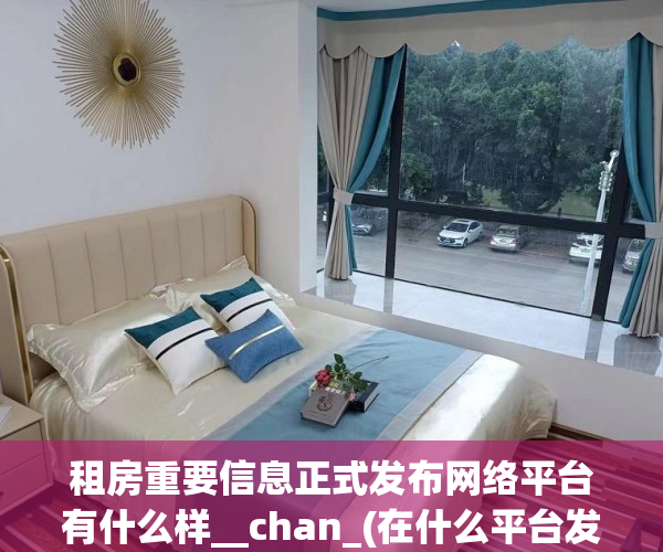租房重要信息正式发布网络平台有什么样__chan_(在什么平台发布租房信息比较好)