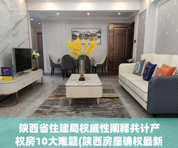 陕西省住建局权威性阐释共计产权房10大难题(陕西房屋确权最新政策)