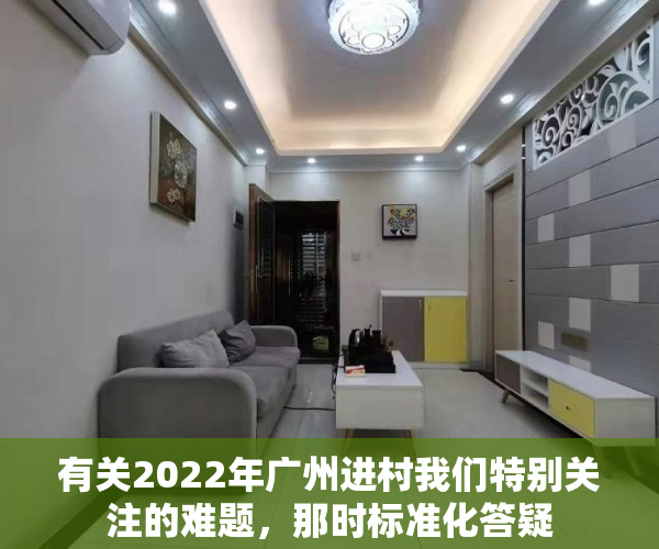 有关2022年广州进村我们特别关注的难题，那时标准化答疑