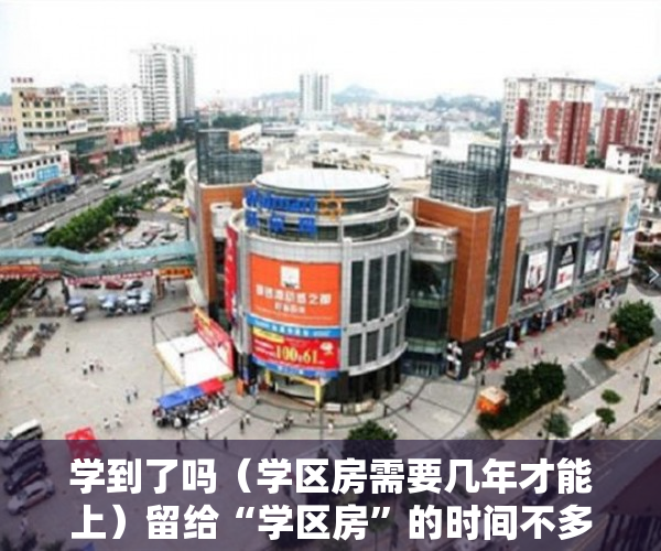 学到了吗（学区房需要几年才能上）留给“学区房”的时间不多了，学区用了多久恢复，