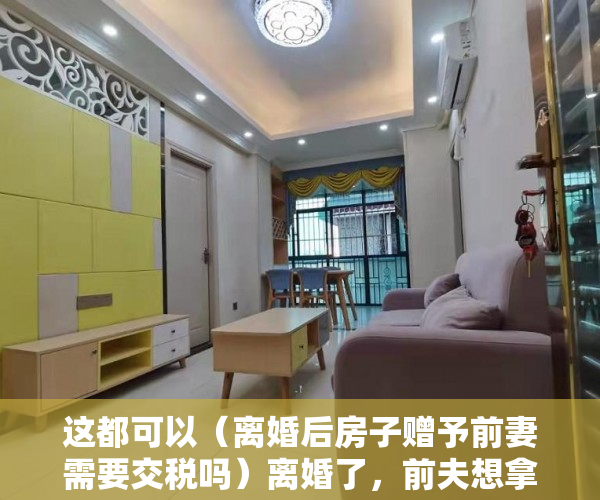 这都可以（离婚后房子赠予前妻需要交税吗）离婚了，前夫想拿走岳丈的赠房！法院：“赠与书”不可撤销，离婚后房子赠予前妻房子名字还是我的，
