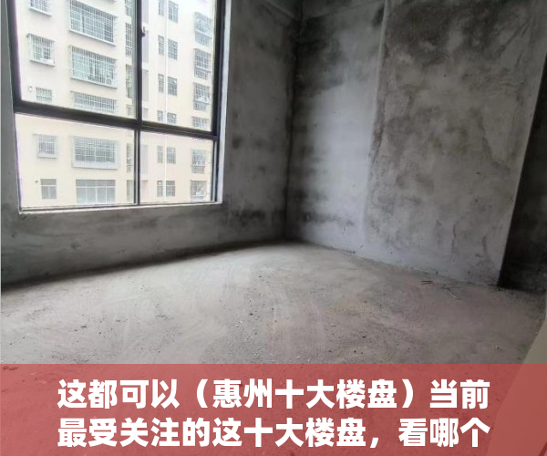 这都可以（惠州十大楼盘）当前最受关注的这十大楼盘，看哪个楼盘的两居室人气最高，茂名最贵十大楼盘，