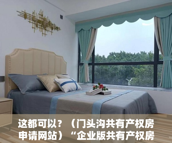 这都可以？（门头沟共有产权房申请网站）“企业版共有产权房”试水“半租半买”你接受吗？，共有产权房申请网站登不上去，
