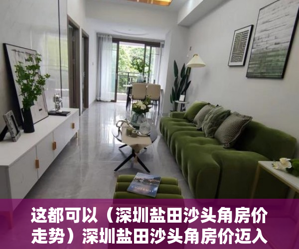 这都可以（深圳盐田沙头角房价走势）深圳盐田沙头角房价迈入“4万+”，最贵的小区均价超过10万平，盐田沙头角楼盘排名，