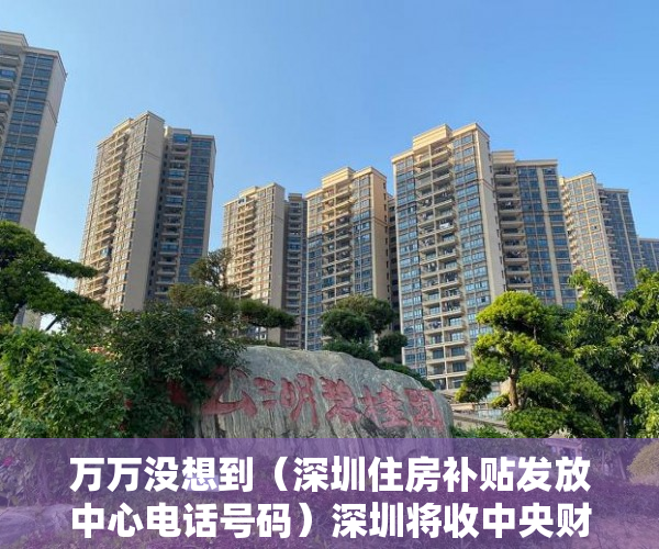 万万没想到（深圳住房补贴发放中心电话号码）深圳将收中央财政保障房类补助，专家：增加保障类住房比开征房地产税更为切实，深圳住房补贴发放中心电话是多少，