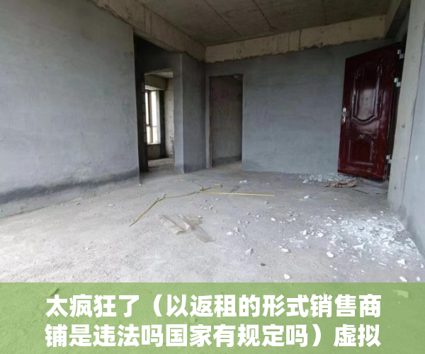 太疯狂了（以返租的形式销售商铺是违法吗国家有规定吗）虚拟式商铺产权人是否有权要求返还商铺、独立经营？，买了有产权虚拟商铺怎样退房，