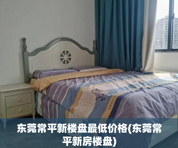 东莞常平新楼盘最低价格(东莞常平新房楼盘)